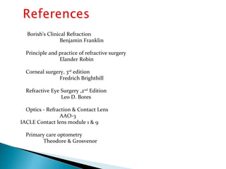 Borish’s Clinical Refraction
Benjamin Franklin
Principle and practice of refractive surgery
Elander Robin
Corneal surgery, 3rd
edition
Fredrich Brightbill
Refractive Eye Surgery ,2nd
Edition
Leo D. Bores
Optics - Refraction & Contact Lens
AAO-3
IACLE Contact lens module 1 & 9
Primary care optometry
Theodore & Grosvenor
 