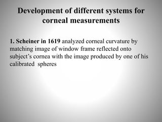 Development of different systems for
corneal measurements
1. Scheiner in 1619 analyzed corneal curvature by
matching image of window frame reflected onto
subject’s cornea with the image produced by one of his
calibrated spheres
 