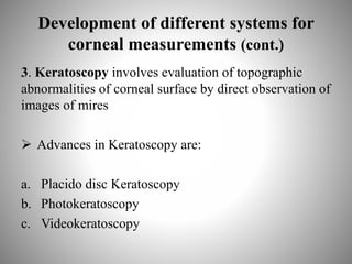 Development of different systems for
corneal measurements (cont.)
3. Keratoscopy involves evaluation of topographic
abnormalities of corneal surface by direct observation of
images of mires
 Advances in Keratoscopy are:
a. Placido disc Keratoscopy
b. Photokeratoscopy
c. Videokeratoscopy
 