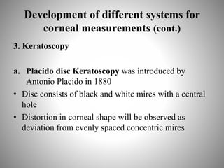 Development of different systems for
corneal measurements (cont.)
3. Keratoscopy
a. Placido disc Keratoscopy was introduced by
Antonio Placido in 1880
• Disc consists of black and white mires with a central
hole
• Distortion in corneal shape will be observed as
deviation from evenly spaced concentric mires
 