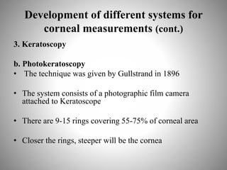 Development of different systems for
corneal measurements (cont.)
3. Keratoscopy
b. Photokeratoscopy
• The technique was given by Gullstrand in 1896
• The system consists of a photographic film camera
attached to Keratoscope
• There are 9-15 rings covering 55-75% of corneal area
• Closer the rings, steeper will be the cornea
 