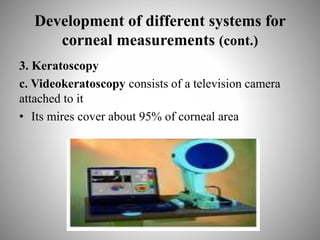 Development of different systems for
corneal measurements (cont.)
3. Keratoscopy
c. Videokeratoscopy consists of a television camera
attached to it
• Its mires cover about 95% of corneal area
 