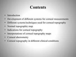 Contents
• Introduction
• Development of different systems for corneal measurements
• Different systems/techniques used for corneal topography
• Normal topographic map
• Indications for corneal topography
• Interpretations of corneal topography maps
• Corneal aberrometry
• Corneal topography in different clinical conditions
 