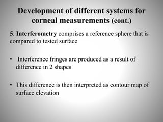 Development of different systems for
corneal measurements (cont.)
5. Interferometry comprises a reference sphere that is
compared to tested surface
• Interference fringes are produced as a result of
difference in 2 shapes
• This difference is then interpreted as contour map of
surface elevation
 