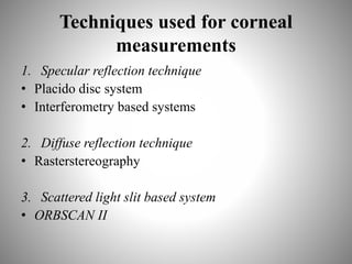 Techniques used for corneal
measurements
1. Specular reflection technique
• Placido disc system
• Interferometry based systems
2. Diffuse reflection technique
• Rasterstereography
3. Scattered light slit based system
• ORBSCAN II
 