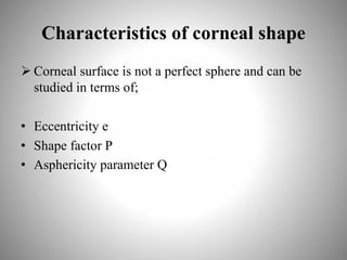 Characteristics of corneal shape
 Corneal surface is not a perfect sphere and can be
studied in terms of;
• Eccentricity e
• Shape factor P
• Asphericity parameter Q
 