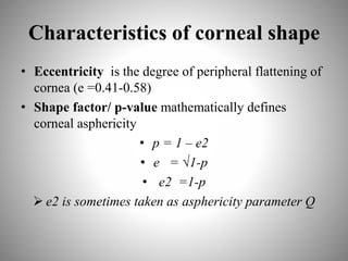 Characteristics of corneal shape
• Eccentricity is the degree of peripheral flattening of
cornea (e =0.41-0.58)
• Shape factor/ p-value mathematically defines
corneal asphericity
• p = 1 – e2
• e = √1-p
• e2 =1-p
 e2 is sometimes taken as asphericity parameter Q
 
