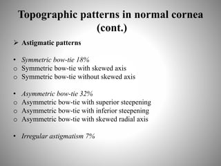 Topographic patterns in normal cornea
(cont.)
 Astigmatic patterns
• Symmetric bow-tie 18%
o Symmetric bow-tie with skewed axis
o Symmetric bow-tie without skewed axis
• Asymmetric bow-tie 32%
o Asymmetric bow-tie with superior steepening
o Asymmetric bow-tie with inferior steepening
o Asymmetric bow-tie with skewed radial axis
• Irregular astigmatism 7%
 