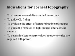 Indications for corneal topography
• To diagnose corneal diseases i.e keratoconus
• To guide CL fitting
• To evaluate the effect of keratorefractive procedures
• To guide the removal of tight sutures after corneal
surgery
• To determine keratometry values in order to calculate
required IOL power
 