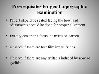 Pre-requisites for good topographic
examination
• Patient should be seated facing the bowl and
adjustments should be done for proper alignment
• Exactly center and focus the mires on cornea
• Observe if there are tear film irregularities
• Observe if there are any artifacts induced by nose or
eyelids
 
