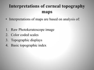 Interpretations of corneal topography
maps
• Interpretations of maps are based on analysis of:
1. Raw Photokeratoscope image
2. Color coded scales
3. Topographic displays
4. Basic topographic index
 