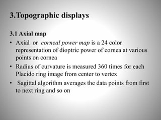 3.Topographic displays
3.1 Axial map
• Axial or corneal power map is a 24 color
representation of dioptric power of cornea at various
points on cornea
• Radius of curvature is measured 360 times for each
Placido ring image from center to vertex
• Sagittal algorithm averages the data points from first
to next ring and so on
 