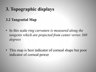 3. Topographic displays
3.2 Tangential Map
• In this scale ring curvature is measured along the
tangents which are projected from center vertex 360
degrees
• This map is best indicator of corneal shape but poor
indicator of corneal power
 