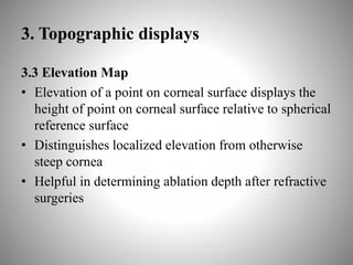 3. Topographic displays
3.3 Elevation Map
• Elevation of a point on corneal surface displays the
height of point on corneal surface relative to spherical
reference surface
• Distinguishes localized elevation from otherwise
steep cornea
• Helpful in determining ablation depth after refractive
surgeries
 