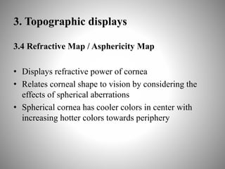 3. Topographic displays
3.4 Refractive Map / Asphericity Map
• Displays refractive power of cornea
• Relates corneal shape to vision by considering the
effects of spherical aberrations
• Spherical cornea has cooler colors in center with
increasing hotter colors towards periphery
 