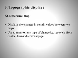 3. Topographic displays
3.6 Difference Map
• Displays the changes in certain values between two
maps
• Use to monitor any type of change i.e. recovery from
contact lens-induced warpage
 