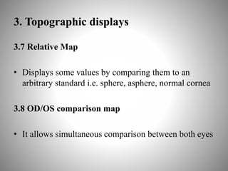 3. Topographic displays
3.7 Relative Map
• Displays some values by comparing them to an
arbitrary standard i.e. sphere, asphere, normal cornea
3.8 OD/OS comparison map
• It allows simultaneous comparison between both eyes
 