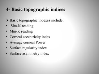 4- Basic topographic indices
 Basic topographic indexes include:
• Sim-K reading
• Min-K reading
• Corneal eccentricity index
• Average corneal Power
• Surface regularity index
• Surface asymmetry index
 