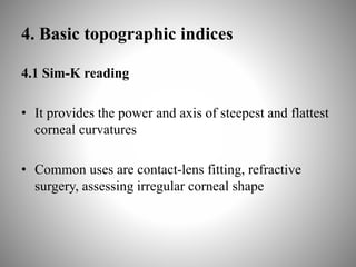 4. Basic topographic indices
4.1 Sim-K reading
• It provides the power and axis of steepest and flattest
corneal curvatures
• Common uses are contact-lens fitting, refractive
surgery, assessing irregular corneal shape
 