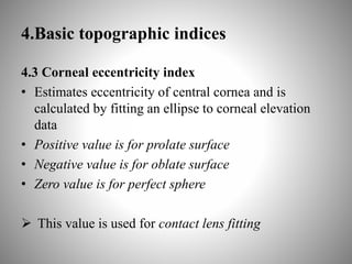 4.Basic topographic indices
4.3 Corneal eccentricity index
• Estimates eccentricity of central cornea and is
calculated by fitting an ellipse to corneal elevation
data
• Positive value is for prolate surface
• Negative value is for oblate surface
• Zero value is for perfect sphere
 This value is used for contact lens fitting
 