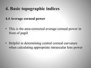 4. Basic topographic indices
4.4 Average corneal power
• This is the area-corrected average corneal power in
front of pupil
• Helpful in determining central corneal curvature
when calculating appropriate intraocular lens power
 