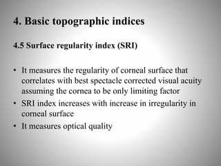 4. Basic topographic indices
4.5 Surface regularity index (SRI)
• It measures the regularity of corneal surface that
correlates with best spectacle corrected visual acuity
assuming the cornea to be only limiting factor
• SRI index increases with increase in irregularity in
corneal surface
• It measures optical quality
 