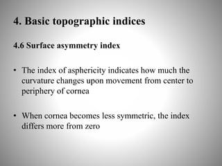 4. Basic topographic indices
4.6 Surface asymmetry index
• The index of asphericity indicates how much the
curvature changes upon movement from center to
periphery of cornea
• When cornea becomes less symmetric, the index
differs more from zero
 