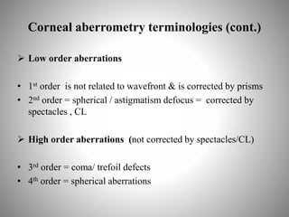 Corneal aberrometry terminologies (cont.)
 Low order aberrations
• 1st order is not related to wavefront & is corrected by prisms
• 2nd order = spherical / astigmatism defocus = corrected by
spectacles , CL
 High order aberrations (not corrected by spectacles/CL)
• 3rd order = coma/ trefoil defects
• 4th order = spherical aberrations
 