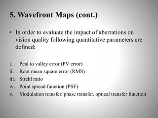5. Wavefront Maps (cont.)
• In order to evaluate the impact of aberrations on
vision quality following quantitative parameters are
defined;
i. Peal to valley error (PV error)
ii. Root mean square error (RMS)
iii. Strehl ratio
iv. Point spread function (PSF)
v. Modulation transfer, phase transfer, optical transfer function
 