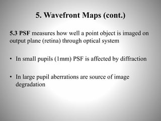 5. Wavefront Maps (cont.)
5.3 PSF measures how well a point object is imaged on
output plane (retina) through optical system
• In small pupils (1mm) PSF is affected by diffraction
• In large pupil aberrations are source of image
degradation
 