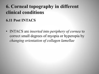 6. Corneal topography in different
clinical conditions
6.11 Post INTACS
• INTACS are inserted into periphery of cornea to
correct small degrees of myopia or hyperopia by
changing orientation of collagen lamellae
 