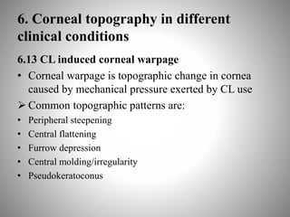 6. Corneal topography in different
clinical conditions
6.13 CL induced corneal warpage
• Corneal warpage is topographic change in cornea
caused by mechanical pressure exerted by CL use
 Common topographic patterns are:
• Peripheral steepening
• Central flattening
• Furrow depression
• Central molding/irregularity
• Pseudokeratoconus
 