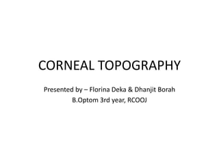 CORNEAL TOPOGRAPHY
Presented by – Florina Deka & Dhanjit Borah
B.Optom 3rd year, RCOOJ
 