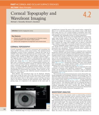 168
CORNEAL TOPOGRAPHY
Corneal topography is a method of measuring and quantifying the
shape and the curvature of the corneal surface. The standard corneal
topographer consists of three components: a placido disc made up of
multiple circles which can be projected onto the corneal surface, a video
camera capable of capturing the reﬂected image of these rings, and a
computer with software to digitize the resultant captured images.1–3
The digitized image is broken down to individual points around each
circle. The distance of every point is measured from the center of the
placido disc image (Fig. 4-2-1). Each point is assigned a position in
space and a corneal power relative to a predetermined reference axis.
The two most common methods of display are called the axial solution
(most commonly used) and the instantaneous radius of curvature
(tends to accurately highlight peripheral corneal changes). The result-
ing data are displayed as a corneal curvature map, consisting of colors
corresponding to corneal power and curvature. Steep contours are dis-
played as warm colors (e.g., red), while ﬂat contours correspond to cool
colors (e.g., green, blue).
Both absolute and normalized maps can be displayed. Absolute
maps always assign the same color to the same power, and normalized
maps take into account the range of power over a given cornea, ascrib-
ing red and yellow colors to the steepest contours and blue and green
colors to the ﬂattest contours for that particular cornea. When inter-
preting maps, it is important to be cognizant of the scale used. A
standard way to present the power of the corneal surface, suggested by
Klyce et al., is with the axial power map solution using a scale whose
ﬁxed range (30.0–65.5 D) is broad enough to encompass most varia-
tions in corneal curvature and whose standard contour interval (1.5 D)
will highlight only topographic features of clinical signiﬁcance.4
Factors that affect the accuracy and reproducibility of corneal topog-
raphy maps include quality of the tear ﬁlm and ocular surface, the
ability of the patient to maintain ﬁxation, and operator experience in
focusing the images. For instance, a patient with a dry eye will often
have a placido disc image with multiple areas of absent or distorted
rings, making it impossible to accurately interpret the resultant map.
Corneal topography powers displayed are best viewed as estimates
and should not be routinely used in planning cataract surgery for
intraocular lens calculations.5
Peripheral corneal power estimates are
less precise than central measurements.
Corneal topography is used primarily as a screening tool to evaluate
prospective refractive and cataract surgical candidates and a diagnostic
aid in evaluating patients with poor vision following refractive surgery.6–10
Irregular corneas are poor candidates for refractive surgery. Keratoconus
and contact lens warpage are the most common causes of irregular cor-
neas in the screening population. Steep (i.e., red) areas isolated to the
inferior cornea suggest keratoconus. Many topographers come equipped
with programs to alert the clinician when a diagnosis of keratoconus is
likely (Fig. 4-2-2A,B). Postoperative patients with poor vision should
have topography, e.g., irregular ablation proﬁles, and decentered laser
ablations can be assessed with these devices (Fig. 4-2-3).11
Another area where videokeratography plays an important role is the
evaluation of patients with signiﬁcant astigmatism.12,13
Topography
images can be helpful in planning interventions such as astigmatic
keratotomy, limbal relaxing incisions, or removal of tight sutures post
keratoplasty (Fig. 4-2-4).
The sensitivity of screening for keratoconus can be enhanced by com-
bining topography and tomography (thickness and elevation) data. The
abnormal shape characteristic of keratoconus or post-LASIK ectasia is
often associated with marked corneal thinning and elevation of the pos-
terior surface of the cornea (Fig. 4-2-5, 4-2-6).14,15
Several commercial
units are available that combine this data, such as the ORBSCAN® and
Visante Omni ®. The Orbscan® makes use of a scanning slit beam to
obtain elevation and corneal thickness data while the Visante Omni
combines topographic data from a placido disc image (Humphrey
Atlas®) with corneal shape and thickness measurements obtained from
the Visante OCT® (Ocular Coherence Tomography) unit.
WAVEFRONT ANALYSIS
This chapter covers some concepts useful in understanding wavefront
analysis. The current technology used in refractive surgery examines
what happens as light interacts with the optical system of the eye.16,17
A wavefront represents a locus of points that connects all the rays of
light emanating from a point source that have the same temporal phase
and optical path length. The optical path length speciﬁes the number
of times a light wave must oscillate in traveling from one point to
another point. If the optical system of the eye is perfect, a point source
of light emanating from the back of the eye will create a locus of points
with the same optical path length that will exit the pupillary plane in
the form of a ﬂat sheet. This represents an unaberrated wavefront.
When the cornea or lens has imperfections, optical aberrations are
Michael J. Taravella, Richard S. Davidson
4.2Corneal Topography and
Wavefront Imaging
SECTION 1 Basic Principles
PART 4 CORNEA AND OCULAR SURFACE DISEASES
Definition: Tools for imaging the cornea.
Key features
■ Critical in the evaluation and management of refractive surgery,
corneal transplants, and cataract surgery patients
■ Useful in the management of astigmatism and corneal ectasia
Fig. 4-2-1 Placido disc image. This image is captured and then digitized for analysis.
 