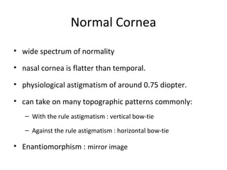Normal Cornea
• wide spectrum of normality
• nasal cornea is flatter than temporal.
• physiological astigmatism of around 0.75 diopter.
• can take on many topographic patterns commonly:
– With the rule astigmatism : vertical bow-tie
– Against the rule astigmatism : horizontal bow-tie
• Enantiomorphism : mirror image
 