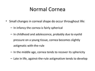 Normal Cornea
• Small changes in corneal shape do occur throughout life:
– In infancy the cornea is fairly spherical
– In childhood and adolescence, probably due to eyelid
pressure on a young tissue, cornea becomes slightly
astigmatic with-the-rule
– In the middle age, cornea tends to recover its sphericity
– Late in life, against-the-rule astigmatism tends to develop
 