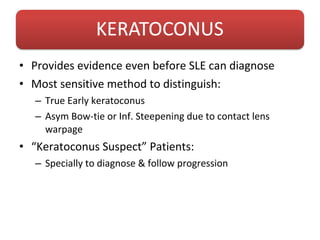 • Provides evidence even before SLE can diagnose
• Most sensitive method to distinguish:
– True Early keratoconus
– Asym Bow-tie or Inf. Steepening due to contact lens
warpage
• “Keratoconus Suspect” Patients:
– Specially to diagnose & follow progression
 