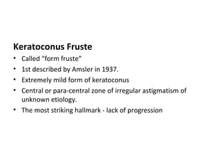 Keratoconus Fruste
• Called “form fruste”
• 1st described by Amsler in 1937.
• Extremely mild form of keratoconus
• Central or para-central zone of irregular astigmatism of
unknown etiology.
• The most striking hallmark - lack of progression
 