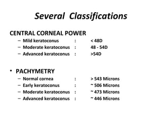 Several Classifications
CENTRAL CORNEAL POWER
– Mild keratoconus : < 48D
– Moderate keratoconus : 48 - 54D
– Advanced keratoconus : >54D
• PACHYMETRY
– Normal cornea : > 543 Microns
– Early keratoconus : ~ 506 Microns
– Moderate keratoconus : ~ 473 Microns
– Advanced keratoconus : ~ 446 Microns
 