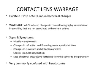 CONTACT LENS WARPAGE
• Harstein : 1st
to note CL induced corneal changes
• WARPAGE: All CL induced changes in corneal topography, reversible or
irreversible, that are not associated with corneal edema
• Signs & Symptoms:
– Mostly asymptomatic
– Changes in refraction and K readings over a period of time
– Changes in curvature and distortion of mires
– Central irregular astigmatism
– Loss of normal progressive flattening from the center to the periphery
• Very commonly confused with keratoconus
 