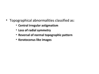 • Topographical abnormalities classified as:
• Central irregular astigmatism
• Loss of radial symmetry
• Reversal of normal topographic pattern
• Keratoconus like images
 