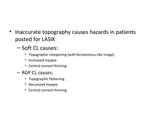 • Inaccurate topography causes hazards in patients
posted for LASIK
– Soft CL causes:
• Topographic steepening (with keratoconus-like image)
• Increased myopia
• Central corneal thinning
– RGP CL causes:
• Topographic flattening
• Decreased myopia
• Central corneal thinning.
 