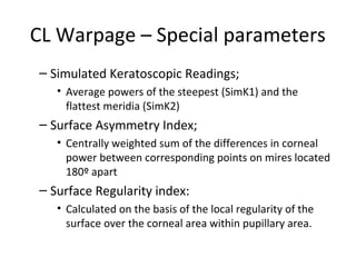 CL Warpage – Special parameters
– Simulated Keratoscopic Readings;
• Average powers of the steepest (SimK1) and the
flattest meridia (SimK2)
– Surface Asymmetry Index;
• Centrally weighted sum of the differences in corneal
power between corresponding points on mires located
180º apart
– Surface Regularity index:
• Calculated on the basis of the local regularity of the
surface over the corneal area within pupillary area.
 