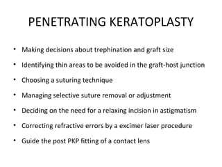 PENETRATING KERATOPLASTY
• Making decisions about trephination and graft size
• Identifying thin areas to be avoided in the graft-host junction
• Choosing a suturing technique
• Managing selective suture removal or adjustment
• Deciding on the need for a relaxing incision in astigmatism
• Correcting refractive errors by a excimer laser procedure
• Guide the post PKP fitting of a contact lens
 