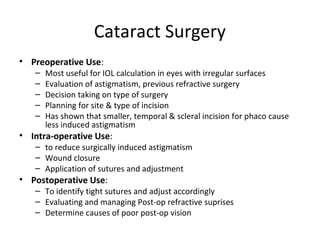 Cataract Surgery
• Preoperative Use:
– Most useful for IOL calculation in eyes with irregular surfaces
– Evaluation of astigmatism, previous refractive surgery
– Decision taking on type of surgery
– Planning for site & type of incision
– Has shown that smaller, temporal & scleral incision for phaco cause
less induced astigmatism
• Intra-operative Use:
– to reduce surgically induced astigmatism
– Wound closure
– Application of sutures and adjustment
• Postoperative Use:
– To identify tight sutures and adjust accordingly
– Evaluating and managing Post-op refractive suprises
– Determine causes of poor post-op vision
 