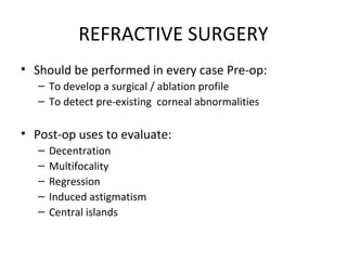 REFRACTIVE SURGERY
• Should be performed in every case Pre-op:
– To develop a surgical / ablation profile
– To detect pre-existing corneal abnormalities
• Post-op uses to evaluate:
– Decentration
– Multifocality
– Regression
– Induced astigmatism
– Central islands
 