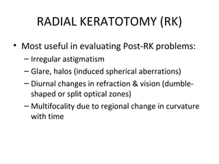 RADIAL KERATOTOMY (RK)
• Most useful in evaluating Post-RK problems:
– Irregular astigmatism
– Glare, halos (induced spherical aberrations)
– Diurnal changes in refraction & vision (dumble-
shaped or split optical zones)
– Multifocality due to regional change in curvature
with time
 