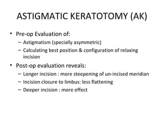ASTIGMATIC KERATOTOMY (AK)
• Pre-op Evaluation of:
– Astigmatism (specially asymmetric)
– Calculating best position & configuration of relaxing
incision
• Post-op evaluation reveals:
– Longer incision : more steepening of un-incised meridian
– Incision closure to limbus: less flattening
– Deeper incision : more effect
 