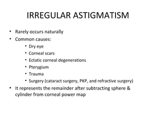 IRREGULAR ASTIGMATISM
• Rarely occurs naturally
• Common causes:
• Dry eye
• Corneal scars
• Ectatic corneal degenerations
• Pterygium
• Trauma
• Surgery (cataract surgery, PKP, and refractive surgery)
• It represents the remainder after subtracting sphere &
cylinder from corneal power map
 