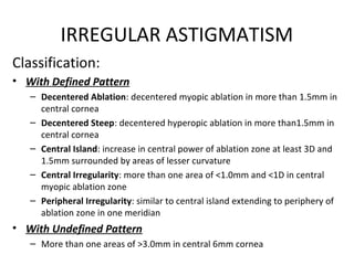 IRREGULAR ASTIGMATISM
Classification:
• With Defined Pattern
– Decentered Ablation: decentered myopic ablation in more than 1.5mm in
central cornea
– Decentered Steep: decentered hyperopic ablation in more than1.5mm in
central cornea
– Central Island: increase in central power of ablation zone at least 3D and
1.5mm surrounded by areas of lesser curvature
– Central Irregularity: more than one area of <1.0mm and <1D in central
myopic ablation zone
– Peripheral Irregularity: similar to central island extending to periphery of
ablation zone in one meridian
• With Undefined Pattern
– More than one areas of >3.0mm in central 6mm cornea
 